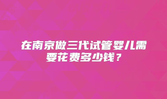 在南京做三代试管婴儿需要花费多少钱？