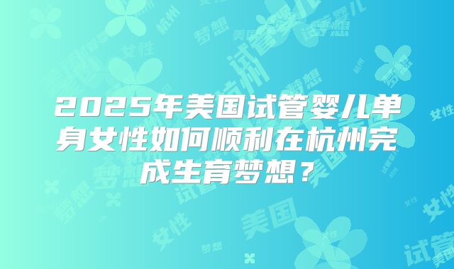 2025年美国试管婴儿单身女性如何顺利在杭州完成生育梦想？