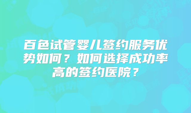 百色试管婴儿签约服务优势如何？如何选择成功率高的签约医院？