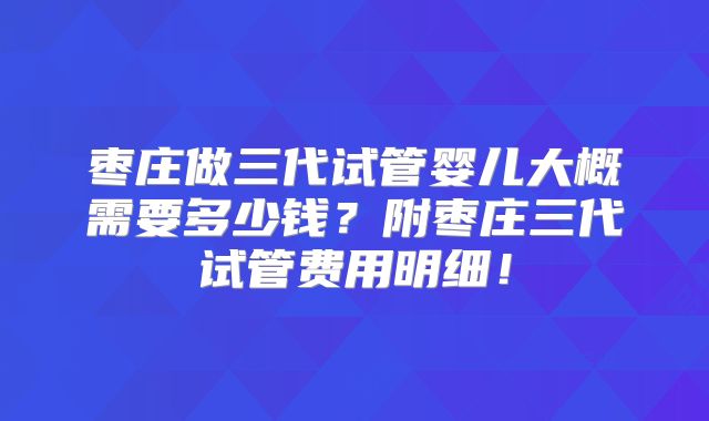 枣庄做三代试管婴儿大概需要多少钱？附枣庄三代试管费用明细！