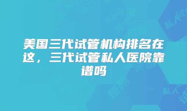 美国三代试管机构排名在这，三代试管私人医院靠谱吗