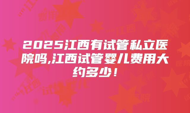 2025江西有试管私立医院吗,江西试管婴儿费用大约多少！