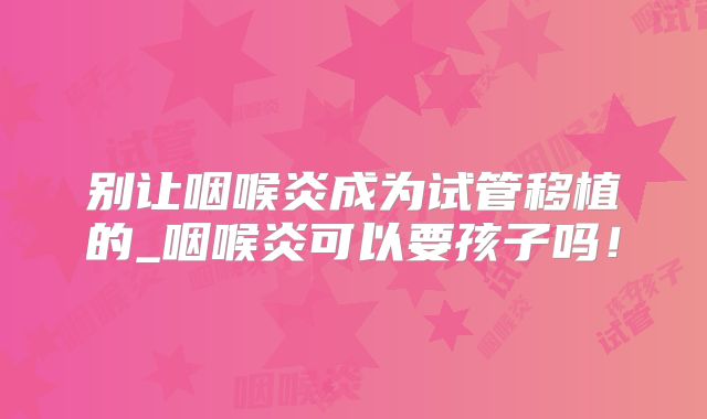 别让咽喉炎成为试管移植的_咽喉炎可以要孩子吗！