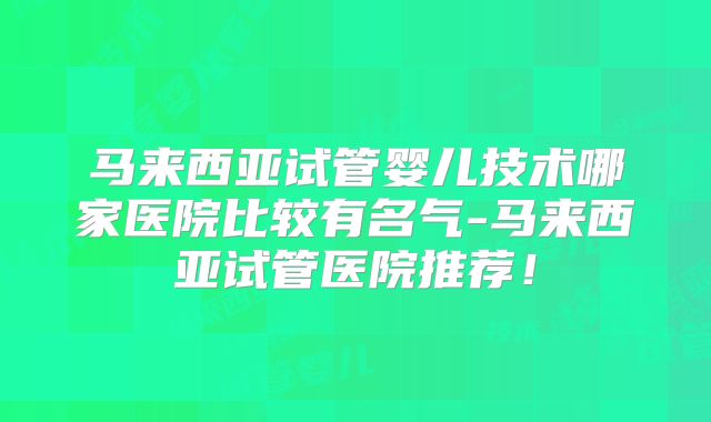 马来西亚试管婴儿技术哪家医院比较有名气-马来西亚试管医院推荐！