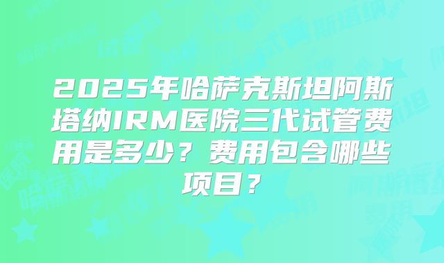 2025年哈萨克斯坦阿斯塔纳IRM医院三代试管费用是多少？费用包含哪些项目？