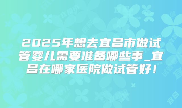 2025年想去宜昌市做试管婴儿需要准备哪些事_宜昌在哪家医院做试管好！
