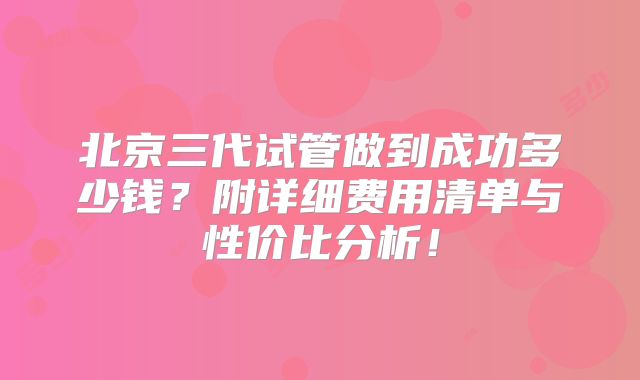 北京三代试管做到成功多少钱?附详细费用清单与性价比分析!