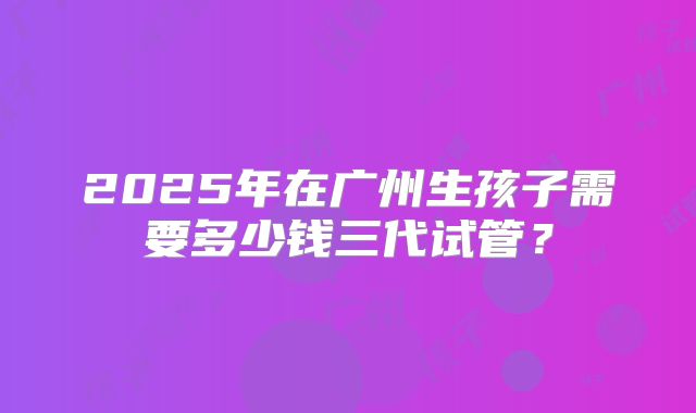 2025年在广州生孩子需要多少钱三代试管？