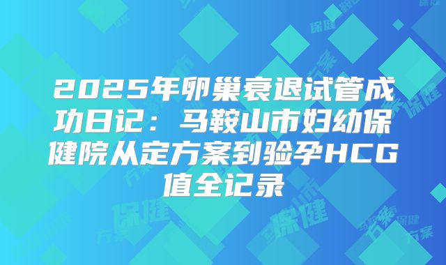 2025年卵巢衰退试管成功日记：马鞍山市妇幼保健院从定方案到验孕HCG值全记录