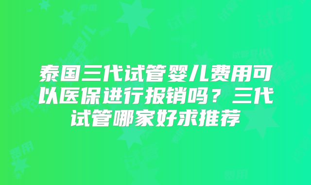 泰国三代试管婴儿费用可以医保进行报销吗？三代试管哪家好求推荐