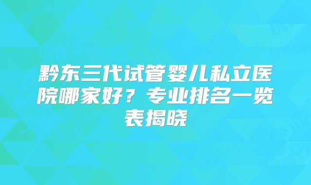 黔东三代试管婴儿私立医院哪家好？专业排名一览表揭晓