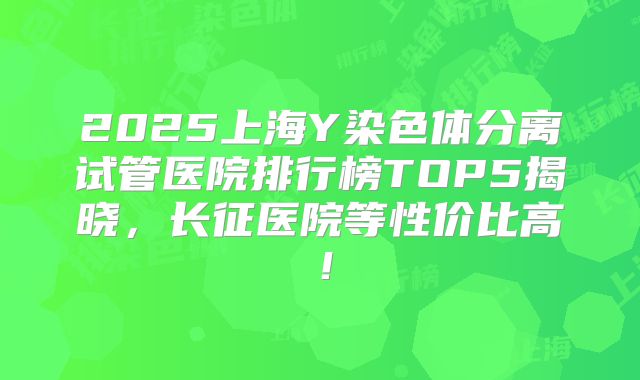 2025上海Y染色体分离试管医院排行榜TOP5揭晓，长征医院等性价比高！