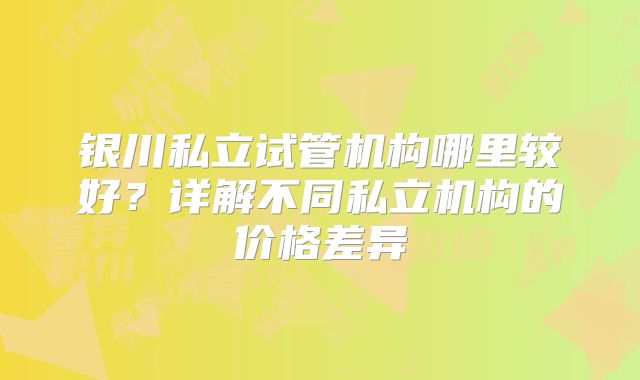 银川私立试管机构哪里较好？详解不同私立机构的价格差异