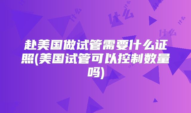 赴美国做试管需要什么证照(美国试管可以控制数量吗)
