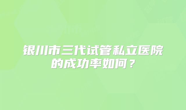 银川市三代试管私立医院的成功率如何？