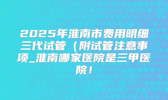 2025年淮南市费用明细三代试管(附试管注意事项_淮南哪家医院是三甲医院!