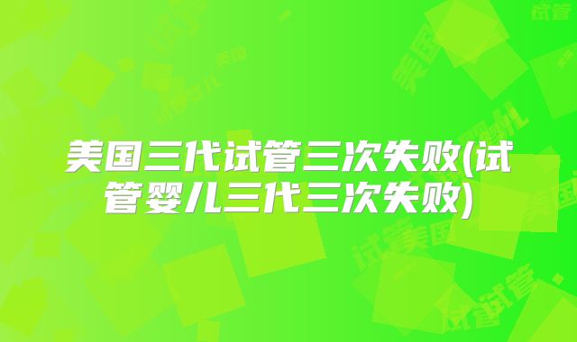美国三代试管三次失败(试管婴儿三代三次失败)