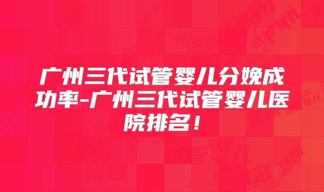 广州三代试管婴儿分娩成功率-广州三代试管婴儿医院排名！