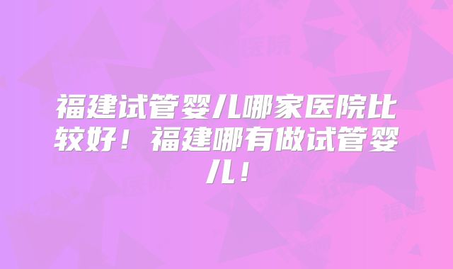 福建试管婴儿哪家医院比较好！福建哪有做试管婴儿！