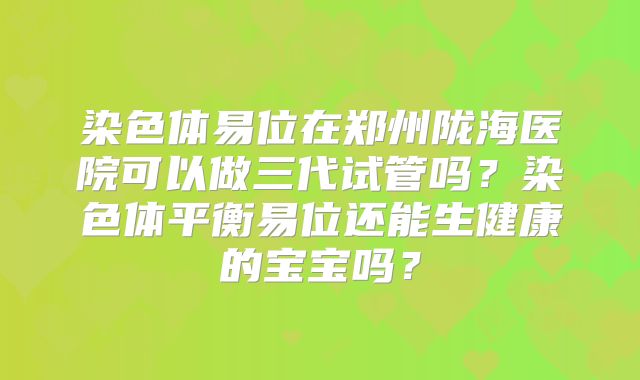 染色体易位在郑州陇海医院可以做三代试管吗？染色体平衡易位还能生健康的宝宝吗？