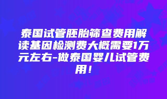 泰国试管胚胎筛查费用解读基因检测费大概需要1万元左右-做泰国婴儿试管费用！