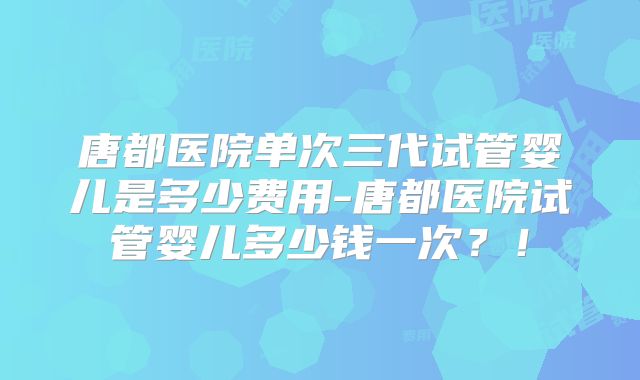 唐都医院单次三代试管婴儿是多少费用-唐都医院试管婴儿多少钱一次?!