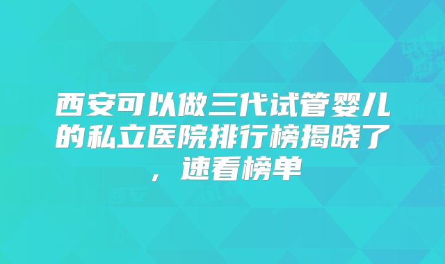 西安可以做三代试管婴儿的私立医院排行榜揭晓了，速看榜单