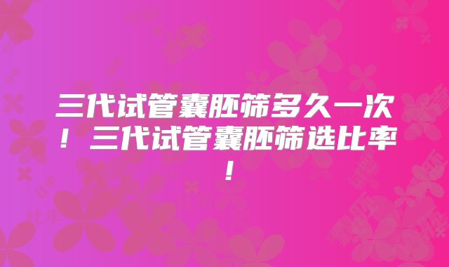 三代试管囊胚筛多久一次！三代试管囊胚筛选比率！