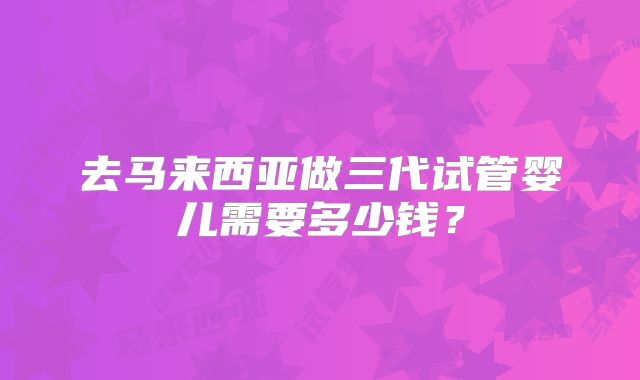 去马来西亚做三代试管婴儿需要多少钱？