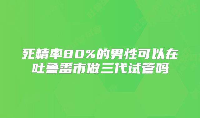 死精率80%的男性可以在吐鲁番市做三代试管吗
