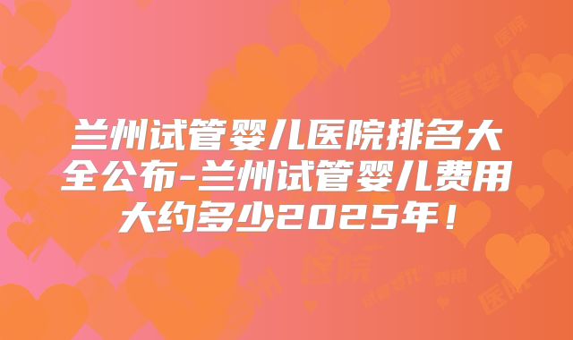 兰州试管婴儿医院排名大全公布-兰州试管婴儿费用大约多少2025年！