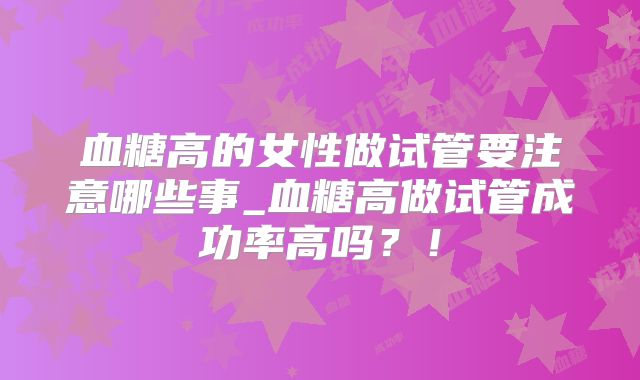 血糖高的女性做试管要注意哪些事_血糖高做试管成功率高吗？！