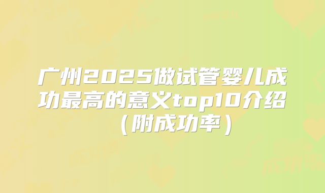广州2025做试管婴儿成功最高的意义top10介绍（附成功率）