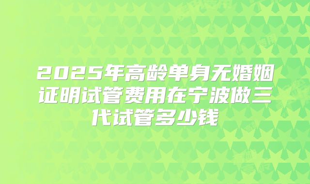 2025年高龄单身无婚姻证明试管费用在宁波做三代试管多少钱