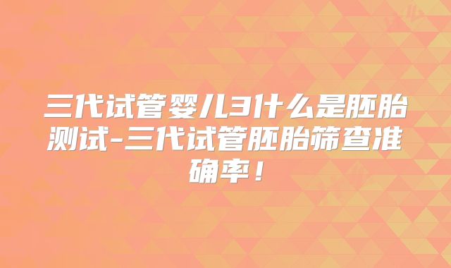 三代试管婴儿3什么是胚胎测试-三代试管胚胎筛查准确率！