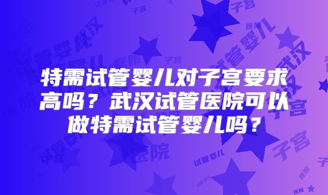 特需试管婴儿对子宫要求高吗？武汉试管医院可以做特需试管婴儿吗？