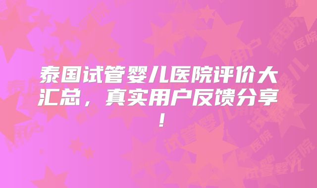 泰国试管婴儿医院评价大汇总，真实用户反馈分享！