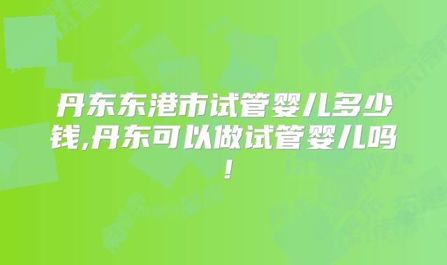 丹东东港市试管婴儿多少钱,丹东可以做试管婴儿吗！