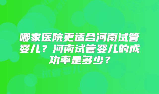 哪家医院更适合河南试管婴儿？河南试管婴儿的成功率是多少？