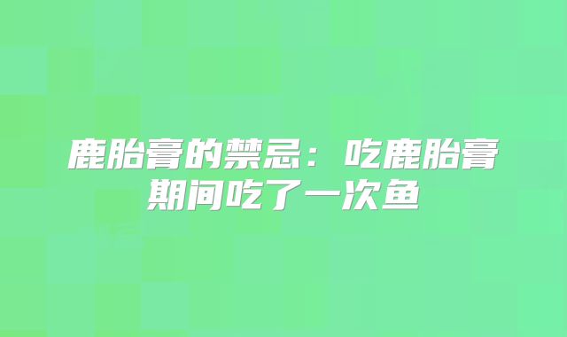 鹿胎膏的禁忌:吃鹿胎膏期间吃了一次鱼