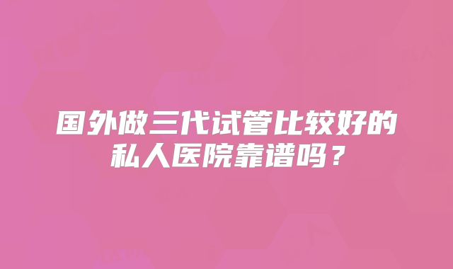 国外做三代试管比较好的私人医院靠谱吗？