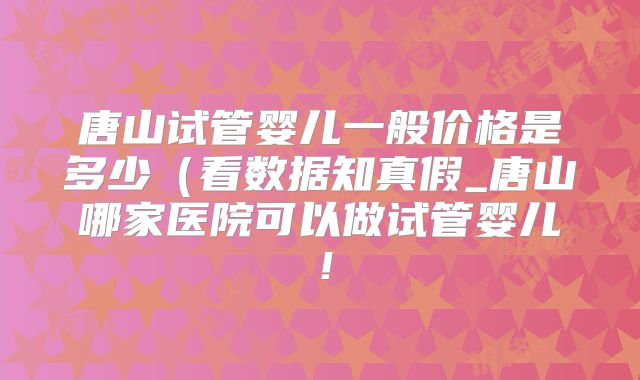 唐山试管婴儿一般价格是多少（看数据知真假_唐山哪家医院可以做试管婴儿！