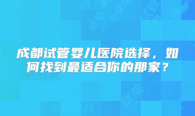 成都试管婴儿医院选择，如何找到最适合你的那家？