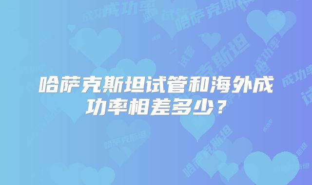 哈萨克斯坦试管和海外成功率相差多少？