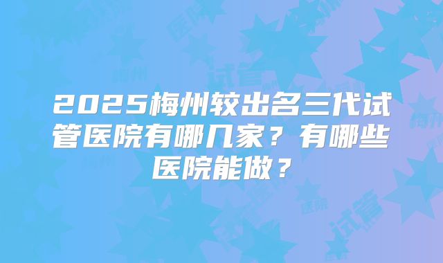 2025梅州较出名三代试管医院有哪几家?有哪些医院能做?