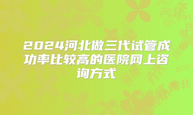 2024河北做三代试管成功率比较高的医院网上咨询方式