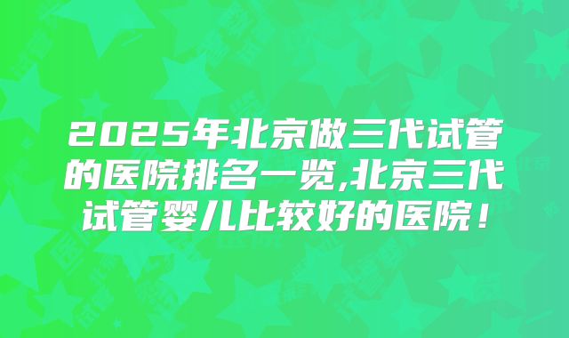 2025年北京做三代试管的医院排名一览,北京三代试管婴儿比较好的医院！