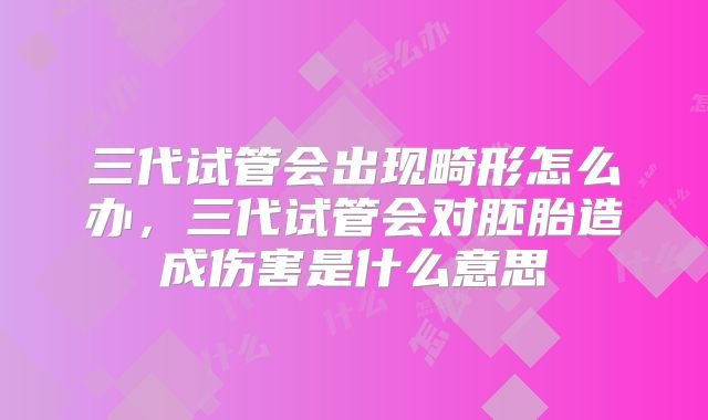 三代试管会出现畸形怎么办，三代试管会对胚胎造成伤害是什么意思
