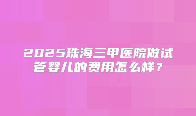 2025珠海三甲医院做试管婴儿的费用怎么样？