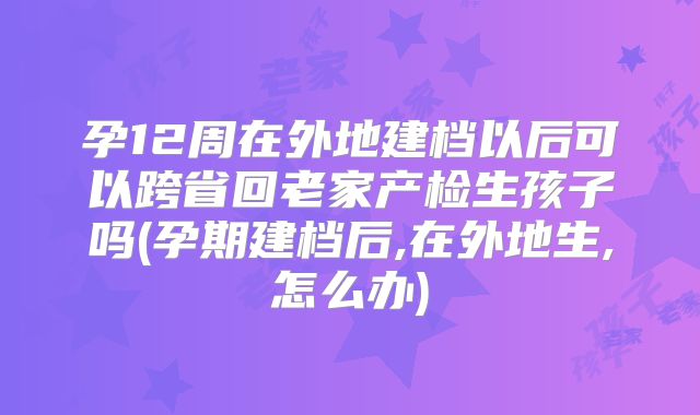 孕12周在外地建档以后可以跨省回老家产检生孩子吗(孕期建档后,在外地生,怎么办)